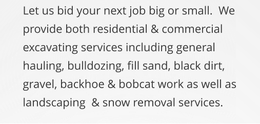 Let us bid your next job big or small.  We provide both residential & commercial excavating services including general hauling, bulldozing, fill sand, black dirt, gravel, backhoe & bobcat work as well as landscaping  & snow removal services.